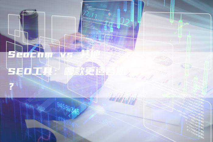 Seocnm vs 其他SEO工具：哪款更适合您？