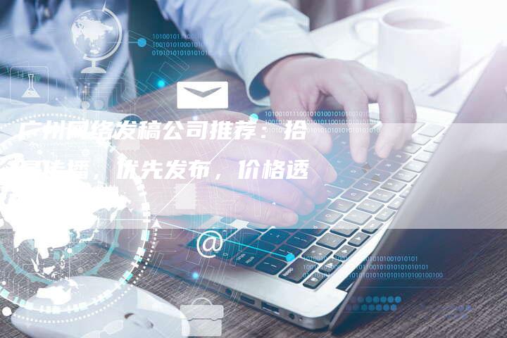 广州网络发稿公司推荐：拾星传播，优先发布，价格透明！