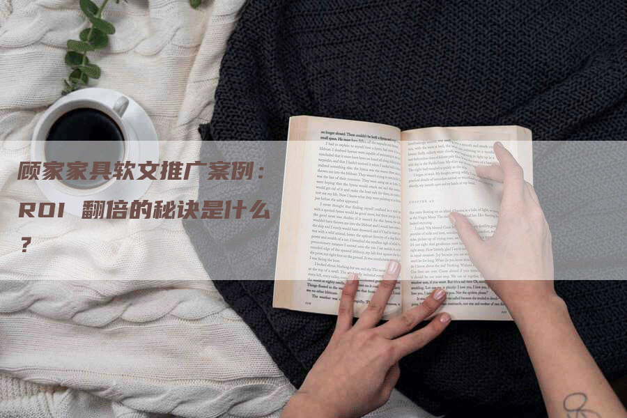 顾家家具软文推广案例： ROI 翻倍的秘诀是什么？