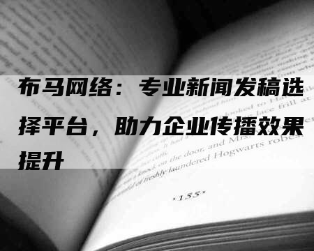 布马网络：专业新闻发稿选择平台，助力企业传播效果提升