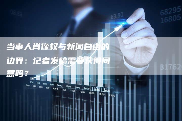 当事人肖像权与新闻自由的边界：记者发稿需要获得同意吗？