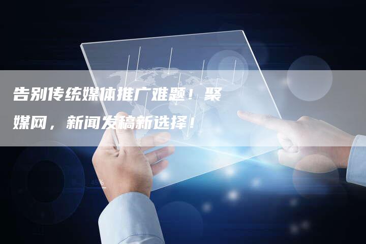 告别传统媒体推广难题！聚媒网，新闻发稿新选择！