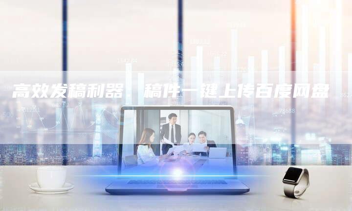 高效发稿利器：稿件一键上传百度网盘