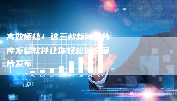 高效便捷！这三款新闻图片库发稿软件让你轻松搞定图片发布