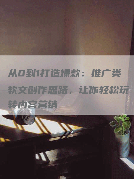 从0到1打造爆款：推广类软文创作思路，让你轻松玩转内容营销