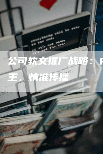 公司软文推广战略：内容为王，精准传播