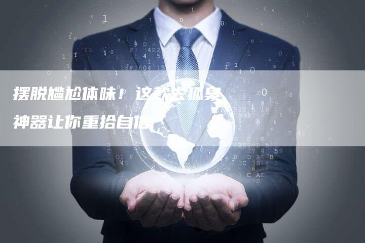 摆脱尴尬体味！这款去狐臭神器让你重拾自信
