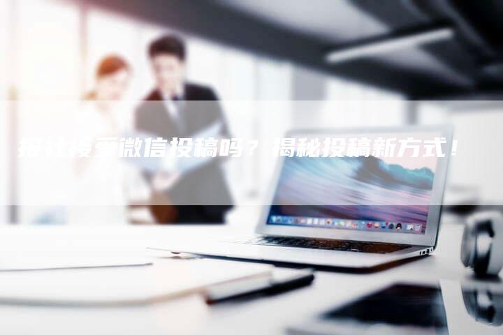 报社接受微信投稿吗?揭秘投稿新方式!-九九文章网