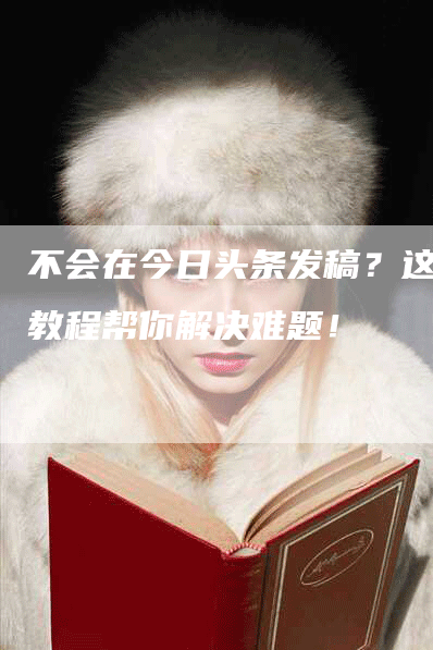 不会在今日头条发稿？这篇教程帮你解决难题！