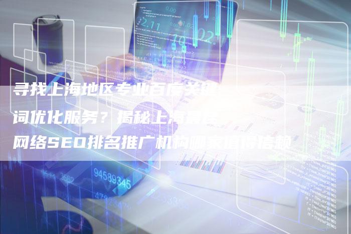 寻找上海地区专业百度关键词优化服务？揭秘上海最佳网络SEO排名推广机构哪家值得信赖