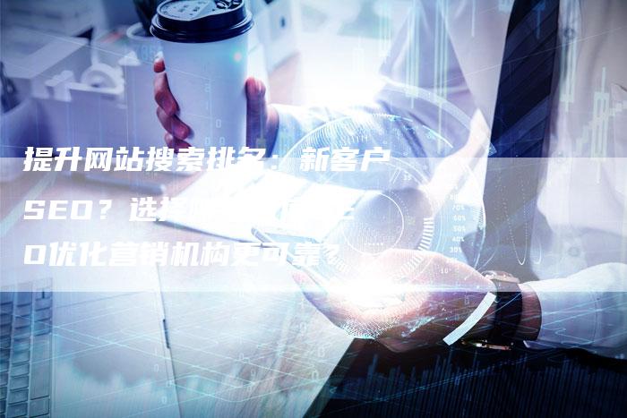 提升网站搜索排名：新客户SEO？选择哪家百度SEO优化营销机构更可靠？