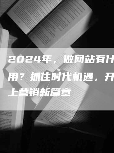 2024年，做网站有什么用？抓住时代机遇，开启线上营销新篇章