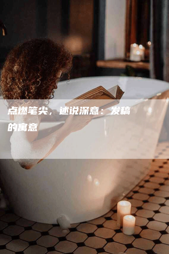 点燃笔尖，述说深意：发稿的寓意