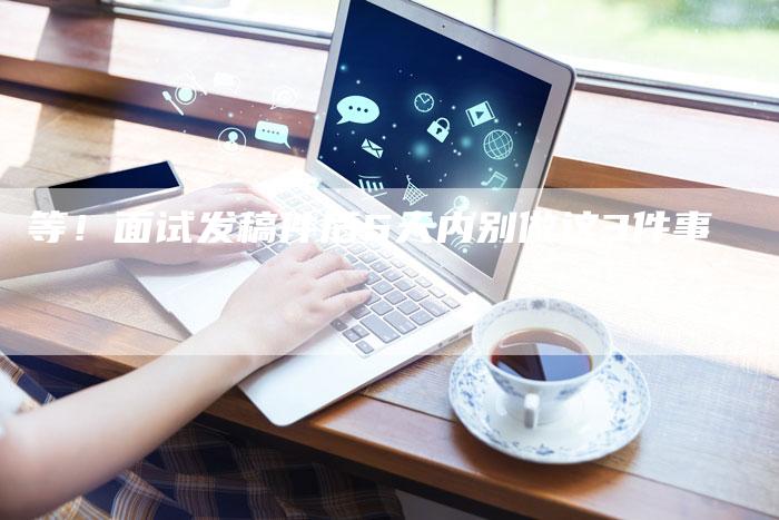 等！面试发稿件后5天内别做这3件事