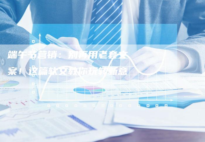 端午节营销：别再用老套文案！这篇软文教你玩转新意