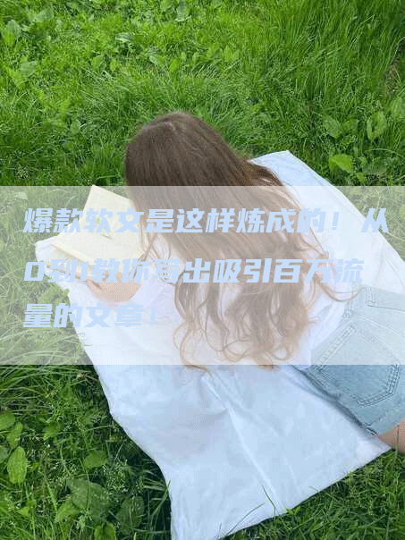 爆款软文是这样炼成的！从0到1教你写出吸引百万流量的文章！