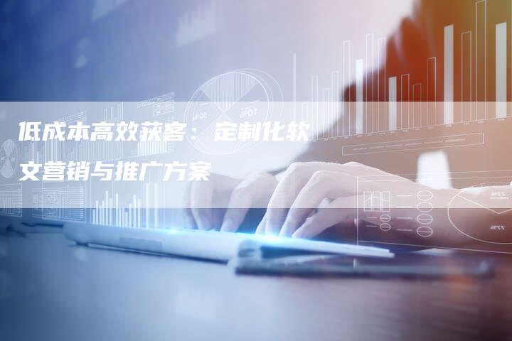 低成本高效获客：定制化软文营销与推广方案