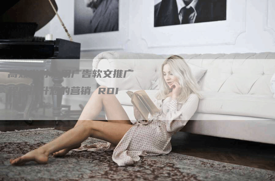 高效省时，用广告软文推广程序提升您的营销 ROI！