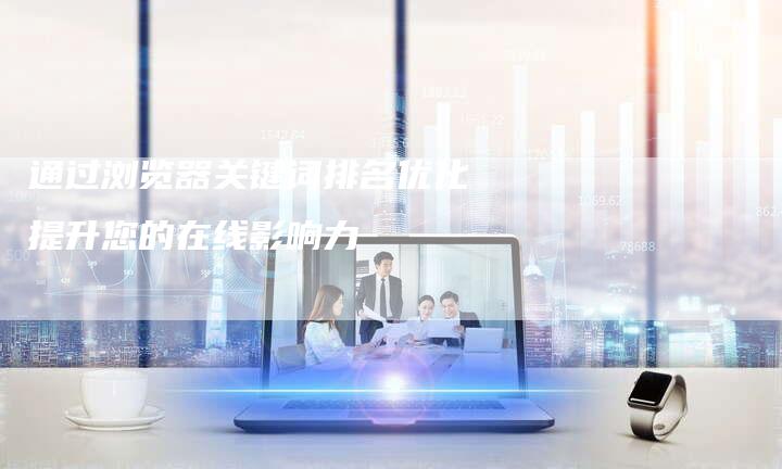 通过浏览器关键词排名优化提升您的在线影响力