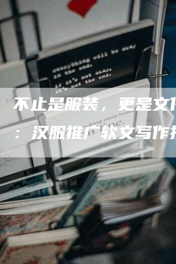 不止是服装，更是文化传承：汉服推广软文写作技巧