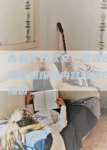 告别无效软文！资深团队为您打造爆款内容营销方案及报价。