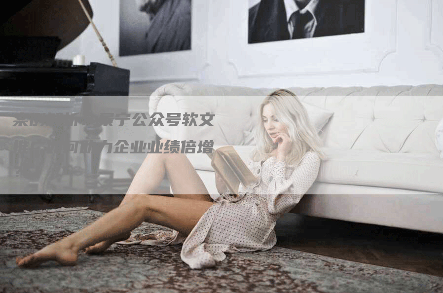 案例解析：景宁公众号软文推广如何助力企业业绩倍增？