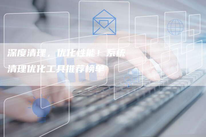 深度清理，优化性能！系统清理优化工具推荐榜单
