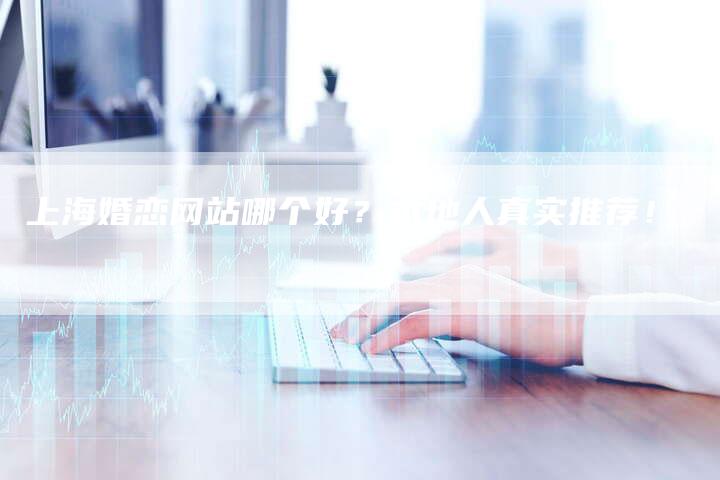 上海婚恋网站哪个好？本地人真实推荐！