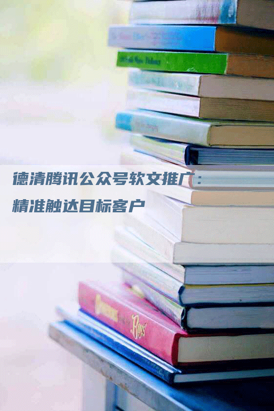 德清腾讯公众号软文推广：精准触达目标客户