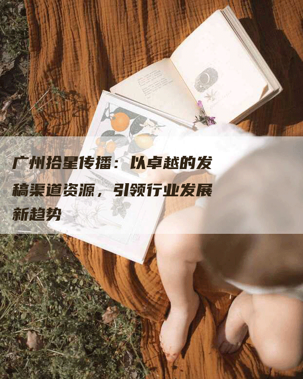 广州拾星传播：以卓越的发稿渠道资源，引领行业发展新趋势