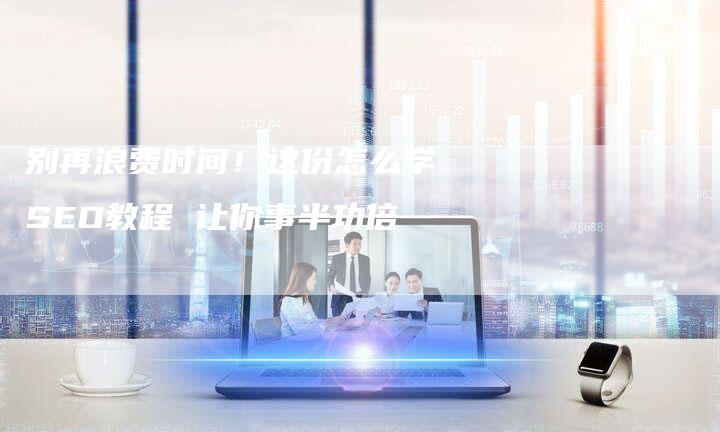 别再浪费时间！这份怎么学SEO教程 让你事半功倍