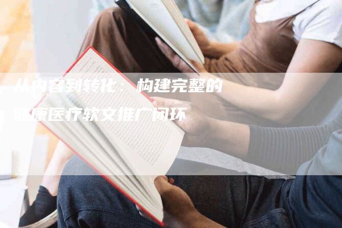 从内容到转化：构建完整的健康医疗软文推广闭环