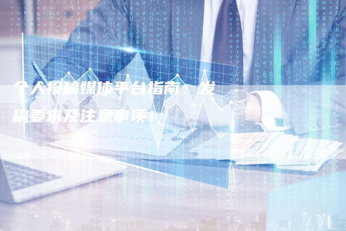 个人投稿媒体平台指南:发稿要求及注意事项!-九九文章网