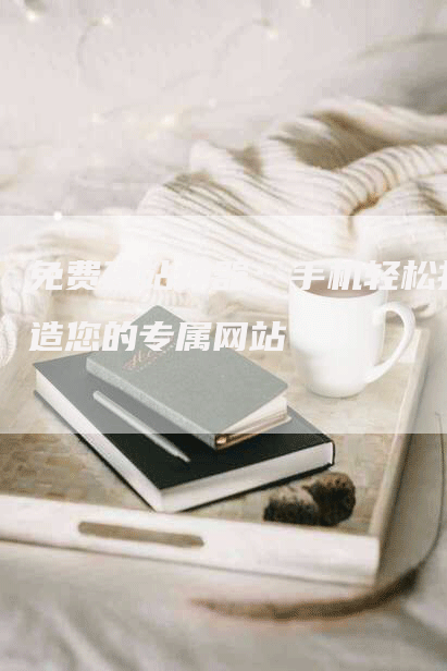 免费建站神器：手机轻松打造您的专属网站