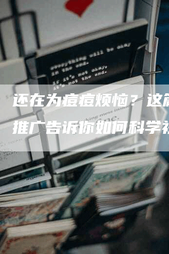 还在为痘痘烦恼？这篇软文推广告诉你如何科学祛痘！