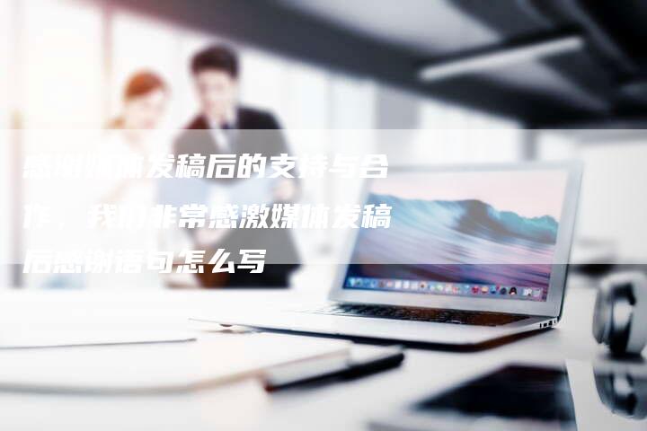 感谢媒体发稿后的支持与合作，我们非常感激媒体发稿后感谢语句怎么写