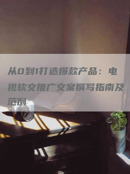 从0到1打造爆款产品：电视软文推广文案撰写指南及范例