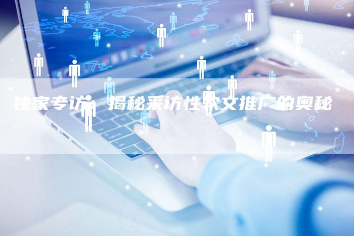 独家专访：揭秘采访性软文推广的奥秘