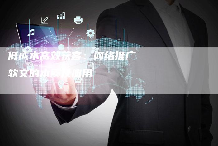 低成本高效获客：网络推广软文的本质及应用