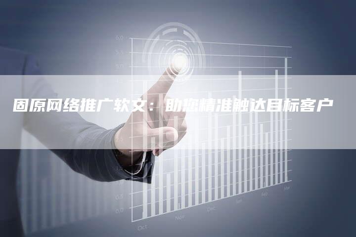 固原网络推广软文：助您精准触达目标客户
