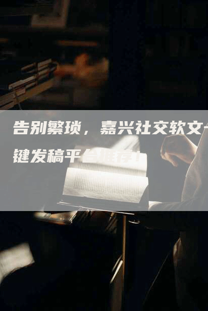 告别繁琐，嘉兴社交软文一键发稿平台推荐！