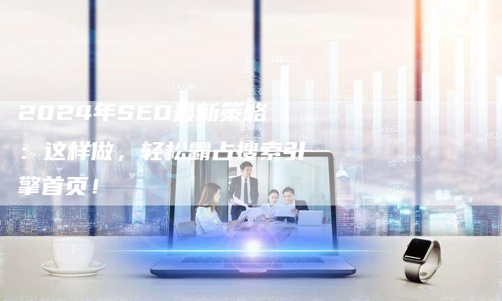 2024年SEO最新策略：这样做，轻松霸占搜索引擎首页！