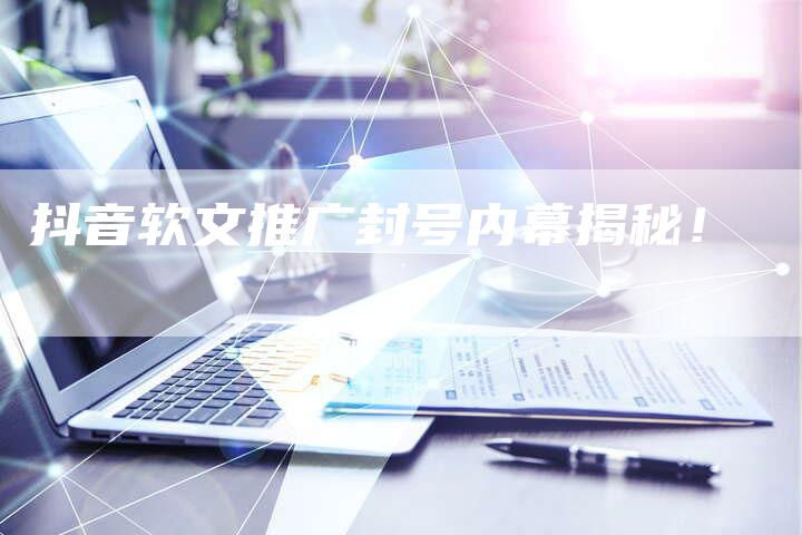 抖音软文推广封号内幕揭秘!-九九文章网