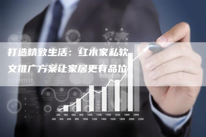 打造精致生活：红木家私软文推广方案让家居更有品位