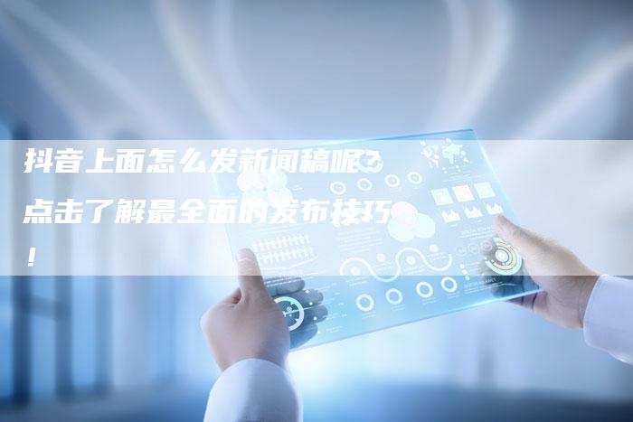 抖音上面怎么发新闻稿呢？点击了解最全面的发布技巧！