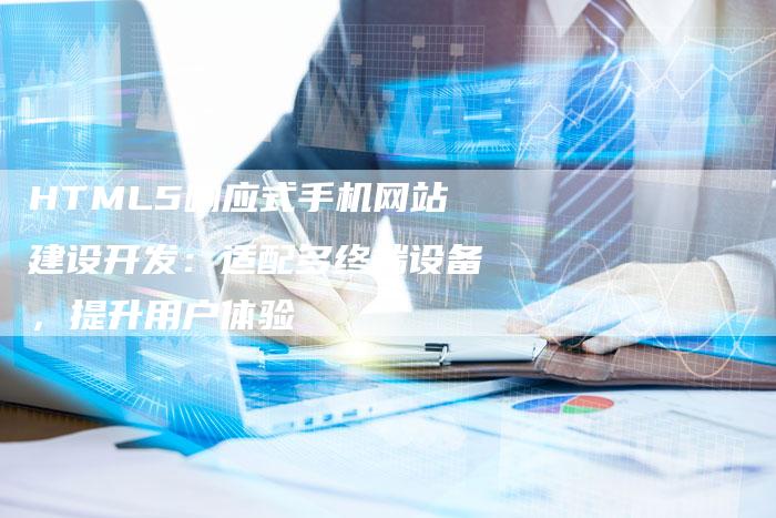 HTML5响应式手机网站建设开发:适配多终端设备,提升用户体验-九九文章网