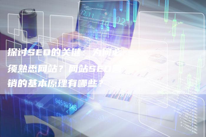 探讨SEO的关键：为何必须熟悉网站？网站SEO营销的基本原理有哪些？