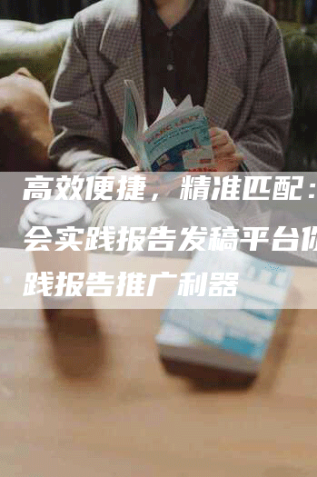 高效便捷,精准匹配: 社会实践报告发稿平台你的实践报告推广利器-九九文章网