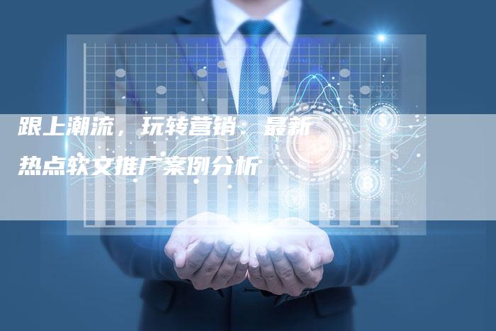 跟上潮流，玩转营销：最新热点软文推广案例分析