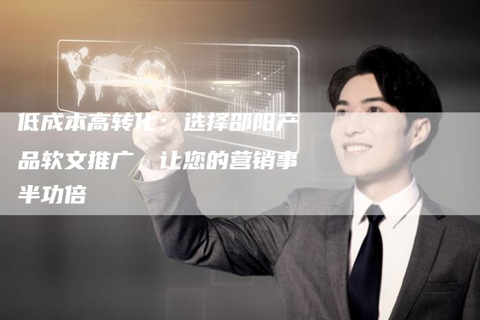 低成本高转化：选择邵阳产品软文推广，让您的营销事半功倍